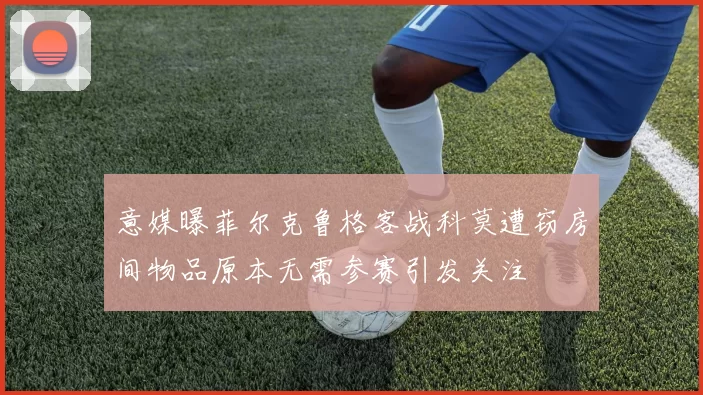 意媒曝菲尔克鲁格客战科莫遭窃房间物品原本无需参赛引发关注