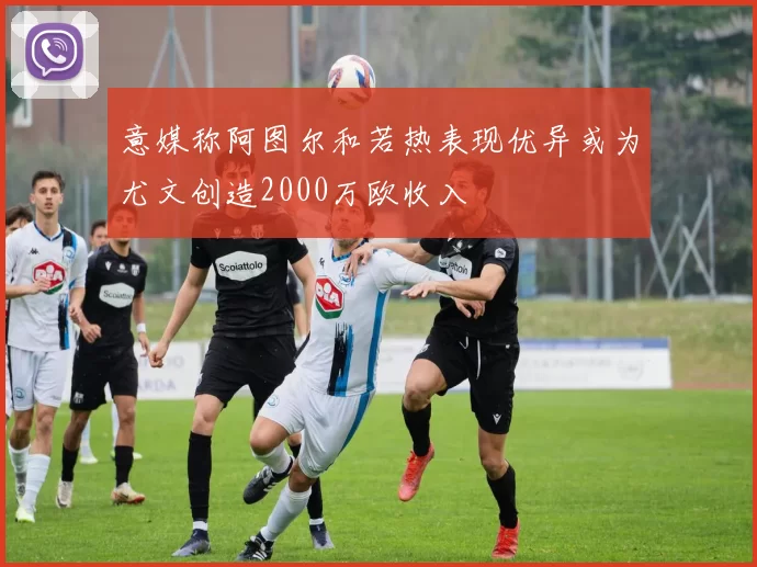 意媒称阿图尔和若热表现优异或为尤文创造2000万欧收入