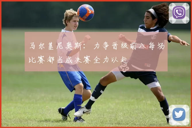 马尔基尼奥斯：力争晋级前八每场比赛都当成决赛全力以赴