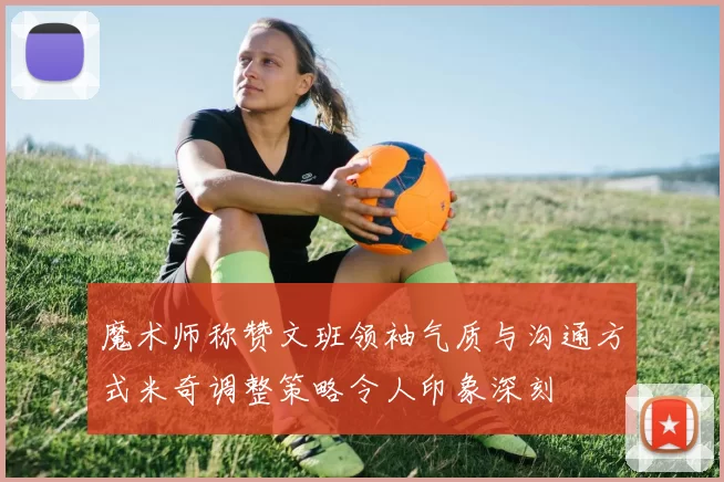 魔术师称赞文班领袖气质与沟通方式米奇调整策略令人印象深刻