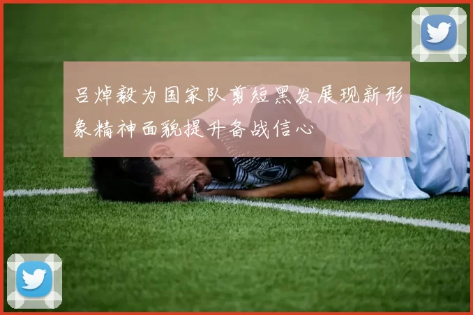吕焯毅为国家队剪短黑发展现新形象精神面貌提升备战信心