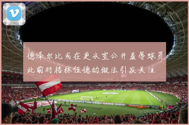 德泽尔比或在更衣室公开羞辱球员此前对格林伍德的做法引发关注